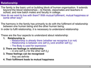 3
Relationship
The family is the basic unit or building block of human organisation. It extends
beyond the blood relationships – to friends, classmates and teachers in
school, and now batch mates and faculty in college.
How do we want to live with them? With mutual fulfilment, mutual happiness or
some other way?
The harmony in the family has primarily to do with the fulfilment of relationship
between one human being and the other human being.
In order to fulfil relationship, it is necessary to understand relationship
These are the four aspects to understand about relationship:
1. Relationship is
– Relationship is already there (whether we recognise it or not)
– Relationship is between one self (I1) and another self (I2)
– The Body is used for expression
2. There are feelings in relationship
– in one self (I1) for the other self (I2)
3. These feelings can be recognized
– they are definite
4. Their fulfilment leads to mutual happiness
 