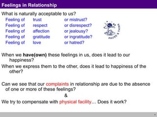 4
Feelings in Relationship
What is naturally acceptable to us?
Feeling of trust or mistrust?
Feeling of respect or disrespect?
Feeling of affection or jealousy?
Feeling of gratitude or ingratitude?
Feeling of love or hatred?
When we have(own) these feelings in us, does it lead to our
happiness?
When we express them to the other, does it lead to happiness of the
other?
Can we see that our complaints in relationship are due to the absence
of one or more of these feelings?
&
We try to compensate with physical facility… Does it work?
 