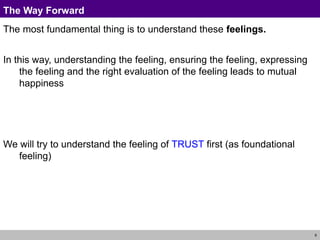 6
The Way Forward
The most fundamental thing is to understand these feelings.
In this way, understanding the feeling, ensuring the feeling, expressing
the feeling and the right evaluation of the feeling leads to mutual
happiness
We will try to understand the feeling of TRUST first (as foundational
feeling)
 
