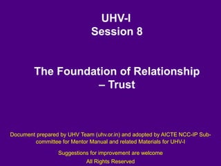 UHV-I
Session 8
The Foundation of Relationship
– Trust
Document prepared by UHV Team (uhv.or.in) and adopted by AICTE NCC-IP Sub-
committee for Mentor Manual and related Materials for UHV-I
Suggestions for improvement are welcome
All Rights Reserved
 