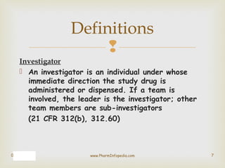 
Investigator
 An investigator is an individual under whose
immediate direction the study drug is
administered or dispen...