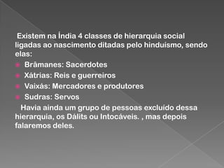 Existem na Índia 4 classes de hierarquia social
ligadas ao nascimento ditadas pelo hinduísmo, sendo
elas:
 Brâmanes: Sacerdotes
 Xátrias: Reis e guerreiros
 Vaixás: Mercadores e produtores
 Sudras: Servos
Havia ainda um grupo de pessoas excluído dessa
hierarquia, os Dálits ou Intocáveis. , mas depois
falaremos deles.

 