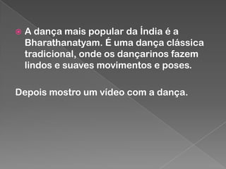 

A dança mais popular da Índia é a
Bharathanatyam. É uma dança clássica
tradicional, onde os dançarinos fazem
lindos e suaves movimentos e poses.

Depois mostro um vídeo com a dança.

 