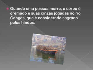 

Quando uma pessoa morre, o corpo é
cremado e suas cinzas jogadas no rio
Ganges, que é considerado sagrado
pelos hindus.

 