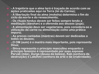 








- A trajetória que a alma terá é traçada de acordo com as
ações praticadas aqui na Terra (lei do Carma);
- A libertação final da alma (moksha) determina o fim do
ciclo da morte e do renascimento;
- Os rituais hindus devem ser feitos sempre tendo a
meditação (darshan) e a oferenda aos deuses (puja);
- A alimentação deve ser vegetariana, pois considera-se a
utilização da carne na alimentação como uma prática
impura;
- As preces cantadas (mantras) devem ser dedicadas a
todos os deuses;
- O OM (aum) é o mantra mais importante, pois representa
Deus;
- Shiva representa o princípio masculino enquanto o
princípio feminino é representado por suas esposas
Parvati (mãe), Durga (deusa da beleza), Kali (senhora da
destruição) e Lakshmi (senhora da arte e da criatividade).

 