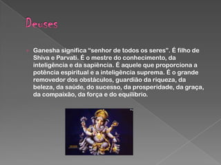› Ganesha significa “senhor de todos os seres”. É filho de

Shiva e Parvati. É o mestre do conhecimento, da
inteligência e da sapiência. É aquele que proporciona a
potência espiritual e a inteligência suprema. É o grande
removedor dos obstáculos, guardião da riqueza, da
beleza, da saúde, do sucesso, da prosperidade, da graça,
da compaixão, da força e do equilíbrio.

 