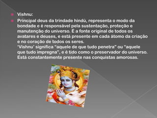 


Vishnu:
Principal deus da trindade hindú, representa o modo da
bondade e é responsável pela sustentação, proteção e
manutenção do universo. É a fonte original de todos os
avatares e deuses, e está presente em cada átomo da criação
e no coração de todos os seres.
„Vishnu‟ significa “aquele de que tudo penetra” ou “aquele
que tudo impregna”, e é tido como o preservador do universo.
Está constantemente presente nas conquistas amorosas.

 