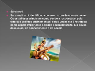 


Saraswati
Saraswati está identificada como o rio que leva o seu nome.
Os estudiosos a indicam como sendo a responsável pela
tradição oral dos ensinamentos, e nos Vedas ela é retratada
como a mais importante deidade deusa natureza. É a deusa
da música, do conhecimento e da poesia.

 