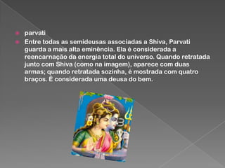 


parvati
Entre todas as semideusas associadas a Shiva, Parvati
guarda a mais alta eminência. Ela é considerada a
reencarnação da energia total do universo. Quando retratada
junto com Shiva (como na imagem), aparece com duas
armas; quando retratada sozinha, é mostrada com quatro
braços. É considerada uma deusa do bem.

 