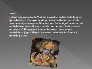 


rama
Sétima encarnação de Vishnu, é o príncipe herói do famoso
épico hindu, o Ramayana. As proezas de Rama, seu irmão
Lakshmana, sua esposa Sita, e o seu fiel amigo Hanuman são
muito bem conhecidos em locais por onde o hinduísmo se
espalhou. O Ramayana é recontado em revistas em
quadrinhos, jogos, filmes, e shows na televisão. Rama é o
ideal da justiça.

 