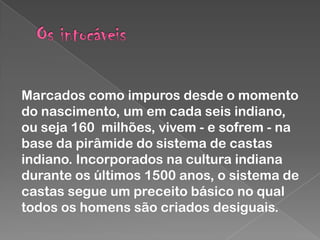 Marcados como impuros desde o momento
do nascimento, um em cada seis indiano,
ou seja 160 milhões, vivem - e sofrem - na
base da pirâmide do sistema de castas
indiano. Incorporados na cultura indiana
durante os últimos 1500 anos, o sistema de
castas segue um preceito básico no qual
todos os homens são criados desiguais.

 