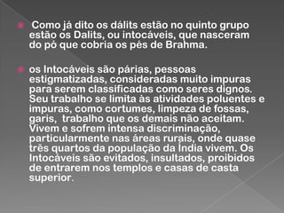 

Como já dito os dálits estão no quinto grupo
estão os Dalits, ou intocáveis, que nasceram
do pó que cobria os pés de Brahma.



os Intocáveis são párias, pessoas
estigmatizadas, consideradas muito impuras
para serem classificadas como seres dignos.
Seu trabalho se limita às atividades poluentes e
impuras, como cortumes, limpeza de fossas,
garis, trabalho que os demais não aceitam.
Vivem e sofrem intensa discriminação,
particularmente nas áreas rurais, onde quase
três quartos da população da Índia vivem. Os
Intocáveis são evitados, insultados, proibidos
de entrarem nos templos e casas de casta
superior.

 