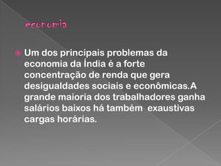 

Um dos principais problemas da
economia da Índia é a forte
concentração de renda que gera
desigualdades sociais e econômicas.A
grande maioria dos trabalhadores ganha
salários baixos há também exaustivas
cargas horárias.

 