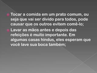 Tocar a comida em um prato comum, ou
seja que vai ser divido para todos, pode
causar que os outros evitem comê-lo;
 Lavar as mãos antes e depois das
refeições é muito importante. Em
algumas casas hindus, eles esperam que
você lave sua boca também;


 