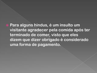 

Para alguns hindus, é um insulto um
visitante agradecer pela comida após ter
terminado de comer, visto que eles
dizem que dizer obrigado é considerado
uma forma de pagamento.

 