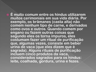 

É muito comum entre os hindus utilizarem
muitos cerimoniais em sua vida diária. Por
exemplo, os brâmanes (casta alta) não
comem nenhum tipo de carne, e derivados
como ovos e outros. Quando comem por
engano ou fazem outras coisas que
segundo eles os torna impuros, eles
costumam fazer um ritual de purificação
que, algumas vezes, consiste em beber
urina de vaca (que eles dizem que é
sagrada). Alguns rituais de purificação
incluem cinco produtos da vaca,
considerados sagrados para os hindus:
leite, coalhada, gordura, urina e fezes.

 