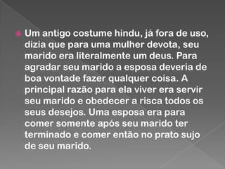 

Um antigo costume hindu, já fora de uso,
dizia que para uma mulher devota, seu
marido era literalmente um deus. Para
agradar seu marido a esposa deveria de
boa vontade fazer qualquer coisa. A
principal razão para ela viver era servir
seu marido e obedecer a risca todos os
seus desejos. Uma esposa era para
comer somente após seu marido ter
terminado e comer então no prato sujo
de seu marido.

 