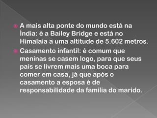 A mais alta ponte do mundo está na
Índia: é a Bailey Bridge e está no
Himalaia a uma altitude de 5.602 metros.
 Casamento infantil: é comum que
meninas se casem logo, para que seus
pais se livrem mais uma boca para
comer em casa, já que após o
casamento a esposa é de
responsabilidade da família do marido.


 