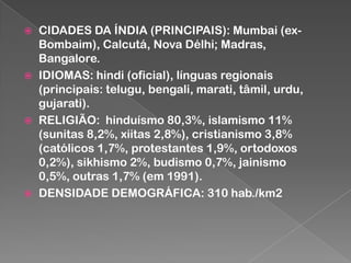 







CIDADES DA ÍNDIA (PRINCIPAIS): Mumbai (exBombaim), Calcutá, Nova Délhi; Madras,
Bangalore.
IDIOMAS: hindi (oficial), línguas regionais
(principais: telugu, bengali, marati, tâmil, urdu,
gujarati).
RELIGIÃO: hinduísmo 80,3%, islamismo 11%
(sunitas 8,2%, xiitas 2,8%), cristianismo 3,8%
(católicos 1,7%, protestantes 1,9%, ortodoxos
0,2%), sikhismo 2%, budismo 0,7%, jainismo
0,5%, outras 1,7% (em 1991).
DENSIDADE DEMOGRÁFICA: 310 hab./km2

 