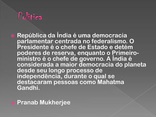 

República da Índia é uma democracia
parlamentar centrada no federalismo. O
Presidente é o chefe de Estado e detém
poderes de reserva, enquanto o Primeiroministro é o chefe de governo. A Índia é
considerada a maior democracia do planeta
desde seu longo processo de
independência, durante o qual se
destacaram pessoas como Mahatma
Gandhi.



Pranab Mukherjee

 