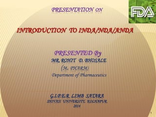 1
PRESENTATION ON
INTRODUCTION TO INDA/NDA/ANDA
PRESENTED By
MR. ROHIT D. BHOSALE
(M. PHARM)
Department of Pharmaceutics
G.I.P.E.R LIMB SATARA
SHIVAJI UNIVERSITY, KOLHAPUR
2014
 