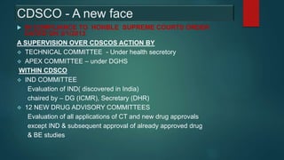 CDSCO - A new face
 IN COMPLIANCE TO HONBLE SUPREME COURTS ORDER
DATED ON 3/1/2013
A SUPERVISION OVER CDSCOS ACTION BY
 TECHNICAL COMMITTEE - Under health secretory
 APEX COMMITTEE – under DGHS
WITHIN CDSCO
 IND COMMITTEE
Evaluation of IND( discovered in India)
chaired by – DG (ICMR), Secretary (DHR)
 12 NEW DRUG ADVISORY COMMITTEES
Evaluation of all applications of CT and new drug approvals
except IND & subsequent approval of already approved drug
& BE studies
 