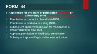 FORM 44
 Application for the grant of permission to import or
manufacture a New drug or to under take clinical trial
A. Permission to conduct a clinical trial (INDA)
B. Permission to market a new drug (NDA)
C. Subsequent approval/permission for manufacture of
already approved new drug
D. Approval/permission for fixed dose combination
E. Subsequent approval/approval for new indication
 