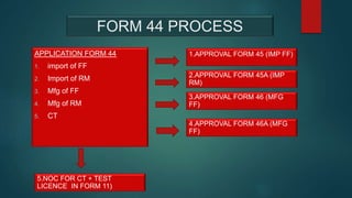 FORM 44 PROCESS
APPLICATION FORM 44
1. import of FF
2. Import of RM
3. Mfg of FF
4. Mfg of RM
5. CT
1.APPROVAL FORM 45 (IMP FF)
2.APPROVAL FORM 45A (IMP
RM)
3.APPROVAL FORM 46 (MFG
FF)
4.APPROVAL FORM 46A (MFG
FF)
5.NOC FOR CT + TEST
LICENCE IN FORM 11)
 