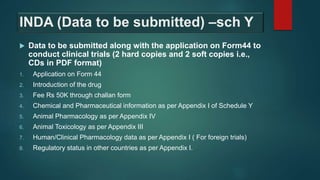 INDA (Data to be submitted) –sch Y
 Data to be submitted along with the application on Form44 to
conduct clinical trials (2 hard copies and 2 soft copies i.e.,
CDs in PDF format)
1. Application on Form 44
2. Introduction of the drug
3. Fee Rs 50K through challan form
4. Chemical and Pharmaceutical information as per Appendix I of Schedule Y
5. Animal Pharmacology as per Appendix IV
6. Animal Toxicology as per Appendix III
7. Human/Clinical Pharmacology data as per Appendix I ( For foreign trials)
8. Regulatory status in other countries as per Appendix I.
 