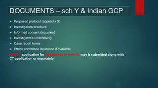 DOCUMENTS – sch Y & Indian GCP
 Proposed protocol (appendix X)
 Investigators brochure
 Informed consent document
 Investigator’s undertaking
 Case report forms
 Ethics committee clearance if available
NOTE : application for test licence in form 12 may b submitted along with
CT application or separately
 
