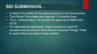 • It takes 4-6 months for the approval but it is not documented.
• The Ethical Committee also requires 1-3 months time.
• Thus, it almost takes 7-9 months for approval of INDA from
DCGI.
• For international applicants, import license to import IP
samples and permission from Director General Foreign Trade
to export blood samples is also needed.
IND SUBMISSION…
 