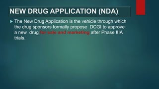 NEW DRUG APPLICATION (NDA)
 The New Drug Application is the vehicle through which
the drug sponsors formally propose DCGI to approve
a new drug for sale and marketing after Phase IIIA
trials.
 