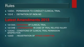 Rules
 122DA - PERMISSION TO CONDUCT CLINICAL TRIAL
 122-E - DEFINITION OF IND& ND
Latest Amendments 2013
 122 DAA - DEFINITION OF CLINICAL TRIAL
 122 DAB - COMPENSATION IN CASE OF TRIAL RELATED INJURY
 122DAC - CONDITIONS OF CLINICAL TRIAL PERMISSION
&INSPECTION
 122DD - REGISTRATION OF ETHICS COMMITTEE
 
