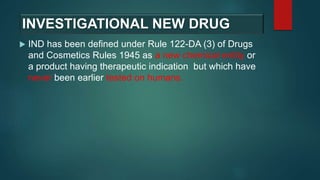 INVESTIGATIONAL NEW DRUG
 IND has been defined under Rule 122-DA (3) of Drugs
and Cosmetics Rules 1945 as a new chemical entity or
a product having therapeutic indication but which have
never been earlier tested on humans.
 
