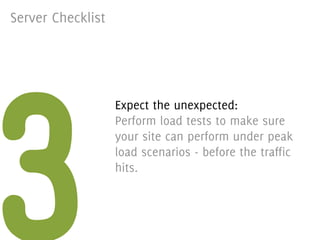 Server Checklist




3
                   Expect the unexpected:
                   Perform load tests to make sure
                   your site can perform under peak
                   load scenarios - before the traffic
                   hits.
 
