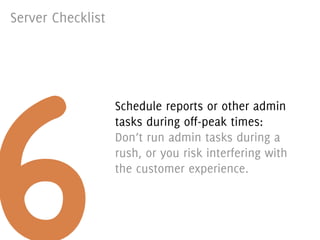 Server Checklist




6
                   Schedule reports or other admin
                   tasks during off-peak times:
                   Don’t run admin tasks during a
                   rush, or you risk interfering with
                   the customer experience.
 