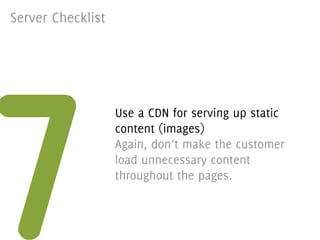 Server Checklist




7
                   Use a CDN for serving up static
                   content (images)
                   Again, don’t make the customer
                   load unnecessary content
                   throughout the pages.
 