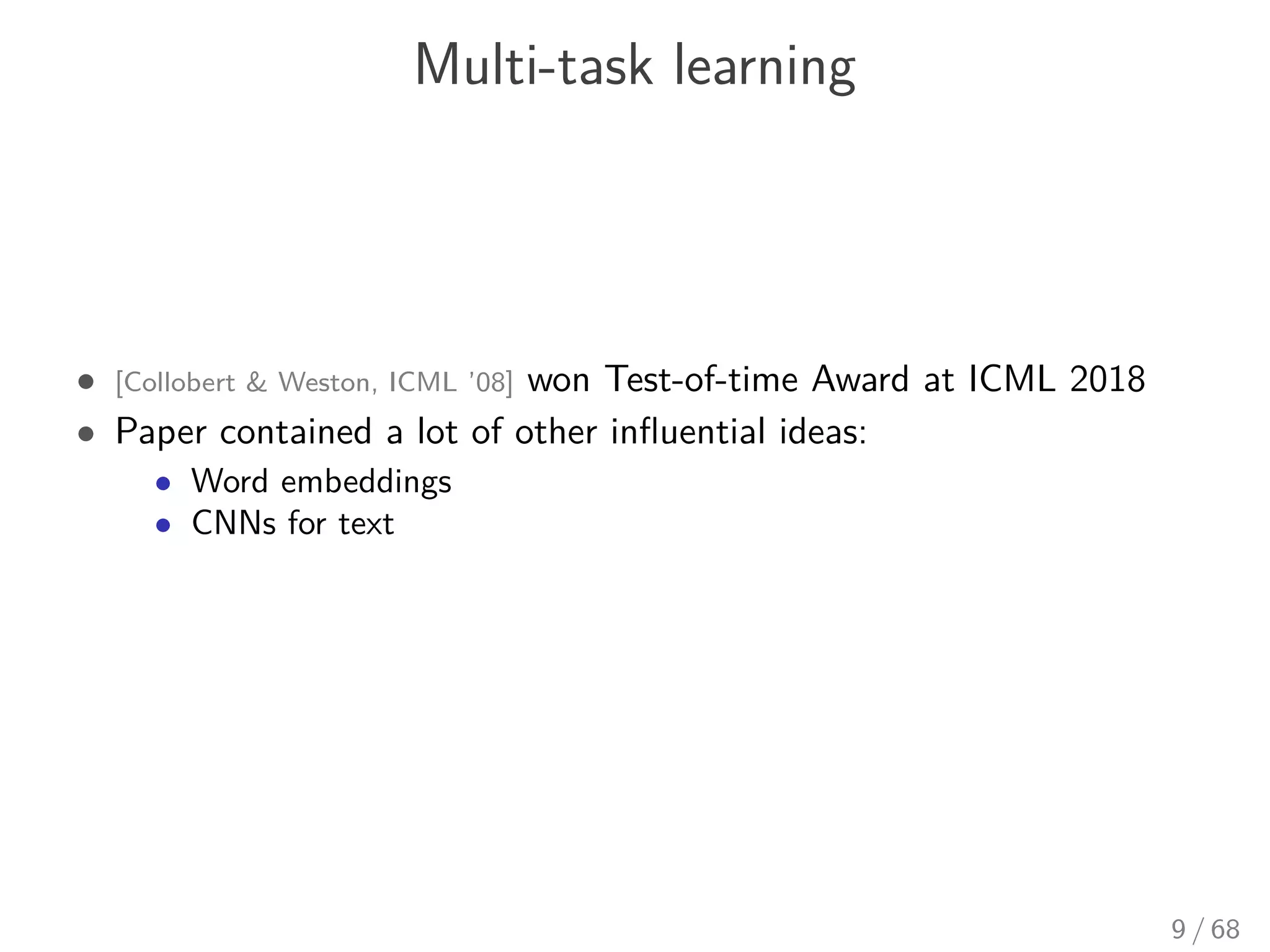 Multi-task learning
• [Collobert & Weston, ICML ’08] won Test-of-time Award at ICML 2018
• Paper contained a lot of other inﬂuential ideas:
• Word embeddings
• CNNs for text
9 / 68
 