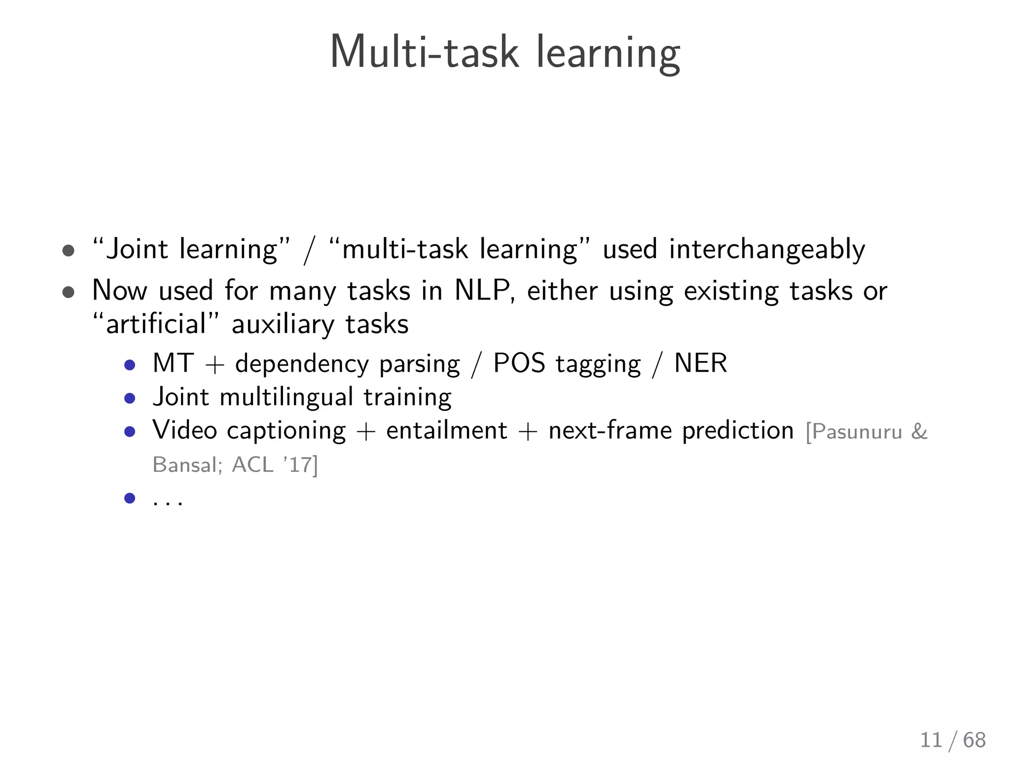 Multi-task learning
• “Joint learning” / “multi-task learning” used interchangeably
• Now used for many tasks in NLP, either using existing tasks or
“artiﬁcial” auxiliary tasks
• MT + dependency parsing / POS tagging / NER
• Joint multilingual training
• Video captioning + entailment + next-frame prediction [Pasunuru &
Bansal; ACL ’17]
• . . .
11 / 68
 