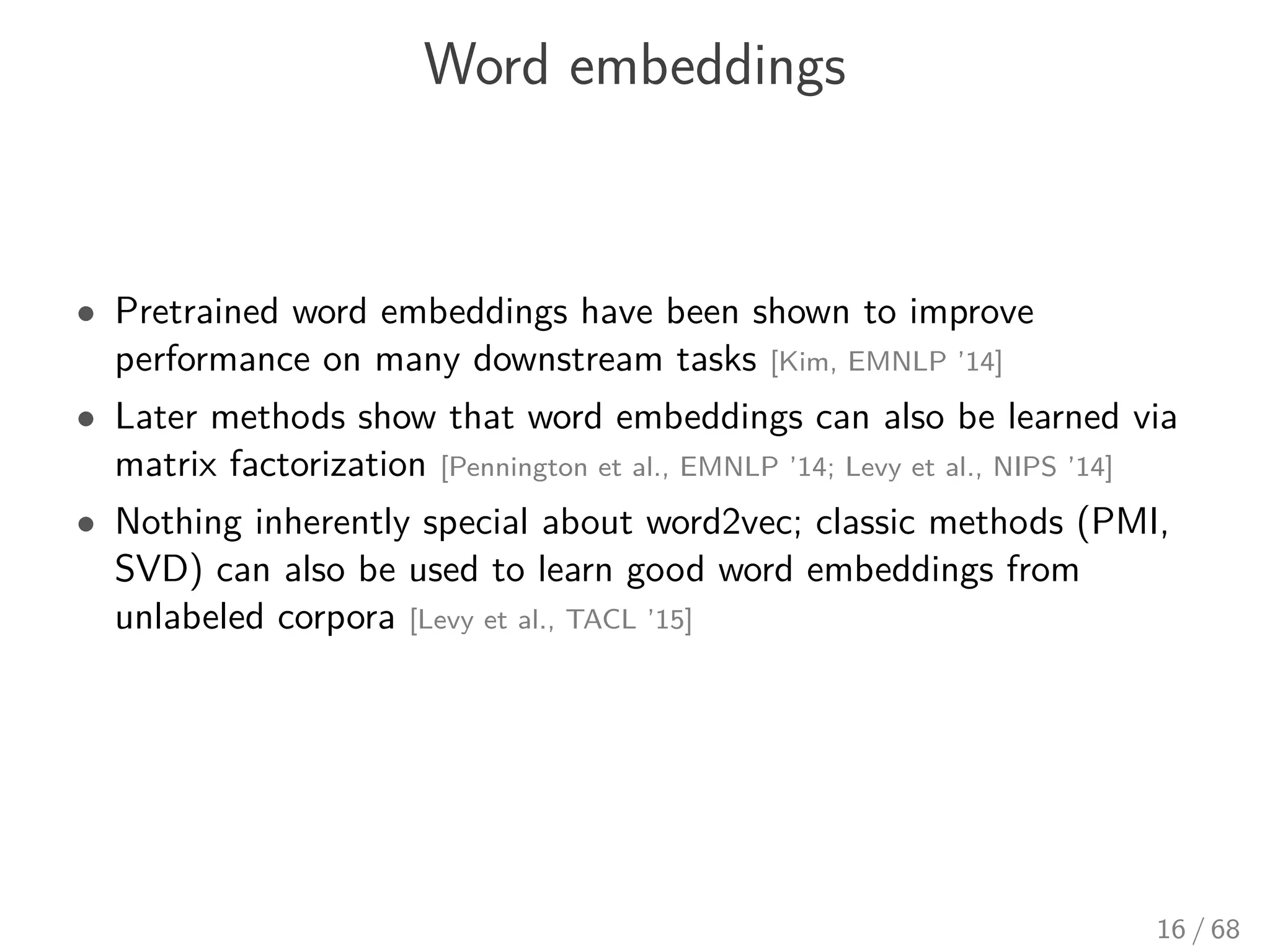Word embeddings
• Pretrained word embeddings have been shown to improve
performance on many downstream tasks [Kim, EMNLP ’14]
• Later methods show that word embeddings can also be learned via
matrix factorization [Pennington et al., EMNLP ’14; Levy et al., NIPS ’14]
• Nothing inherently special about word2vec; classic methods (PMI,
SVD) can also be used to learn good word embeddings from
unlabeled corpora [Levy et al., TACL ’15]
16 / 68
 