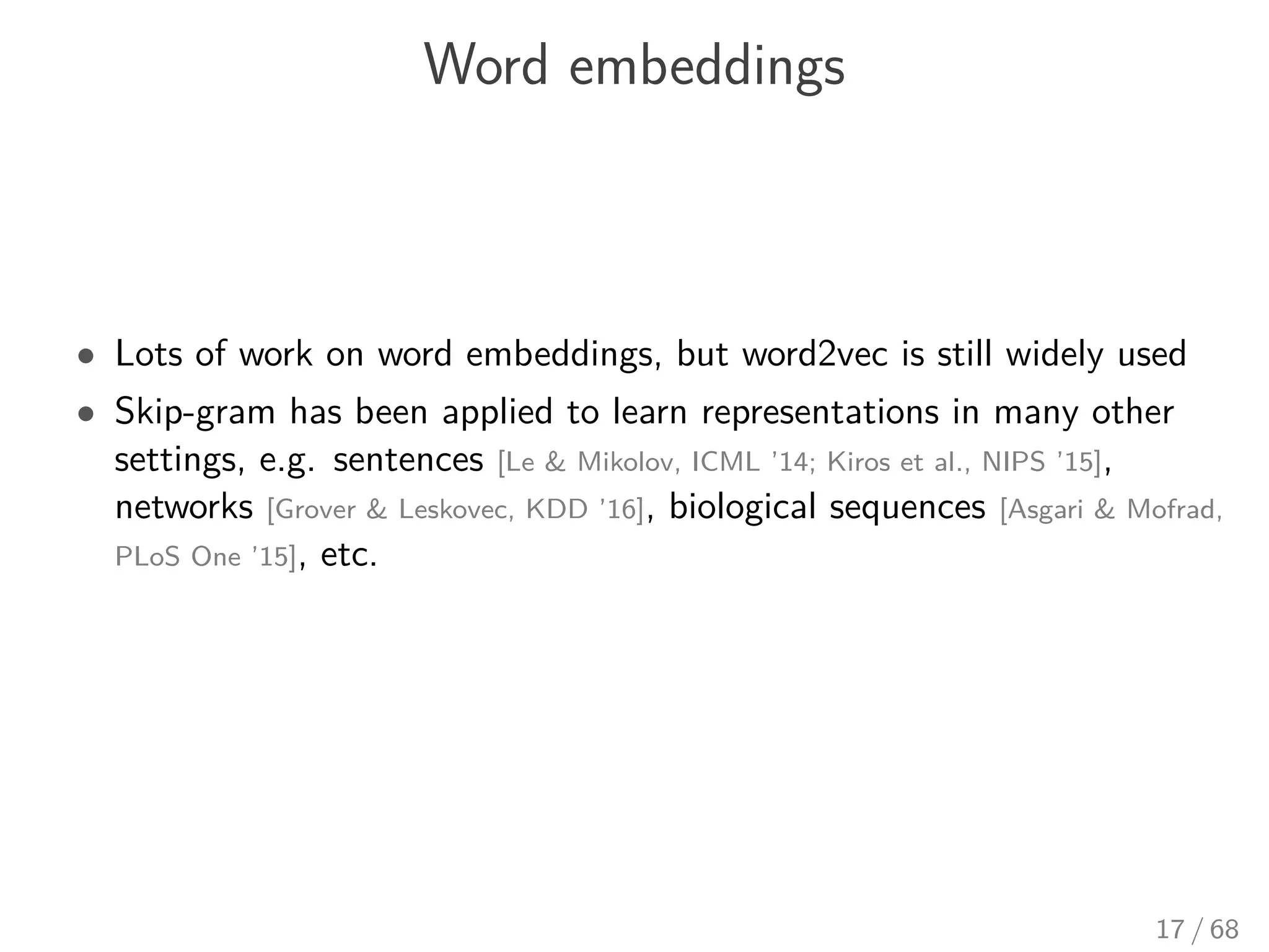 Word embeddings
• Lots of work on word embeddings, but word2vec is still widely used
• Skip-gram has been applied to learn representations in many other
settings, e.g. sentences [Le & Mikolov, ICML ’14; Kiros et al., NIPS ’15],
networks [Grover & Leskovec, KDD ’16], biological sequences [Asgari & Mofrad,
PLoS One ’15], etc.
17 / 68
 