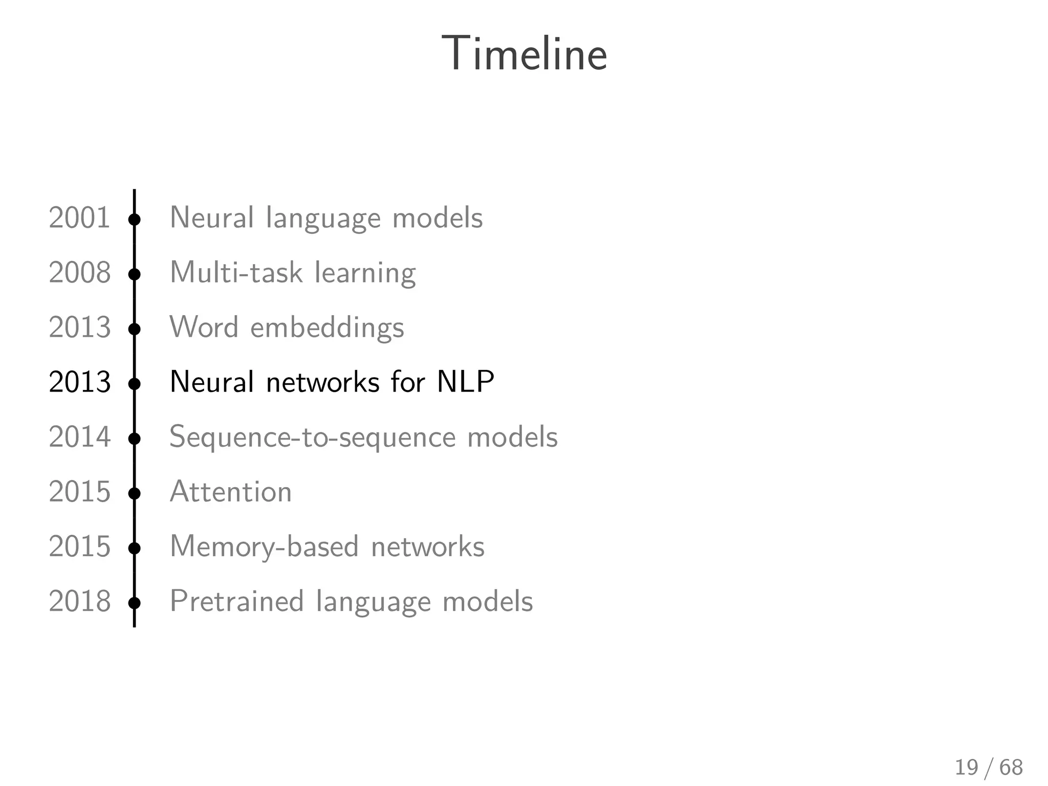 Timeline
2001 • Neural language models
2008 • Multi-task learning
2013 • Word embeddings
2013 • Neural networks for NLP
2014 • Sequence-to-sequence models
2015 • Attention
2015 • Memory-based networks
2018 • Pretrained language models
19 / 68
 