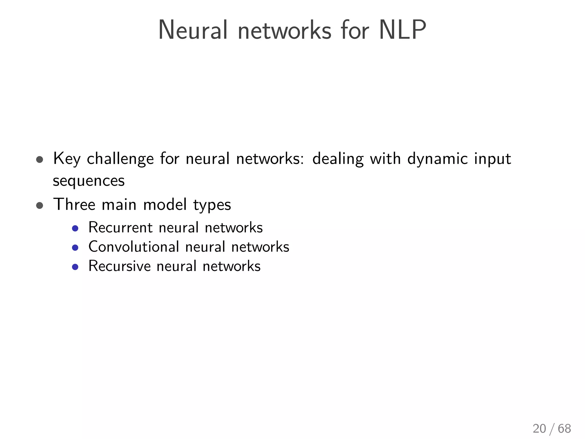 Neural networks for NLP
• Key challenge for neural networks: dealing with dynamic input
sequences
• Three main model types
• Recurrent neural networks
• Convolutional neural networks
• Recursive neural networks
20 / 68
 