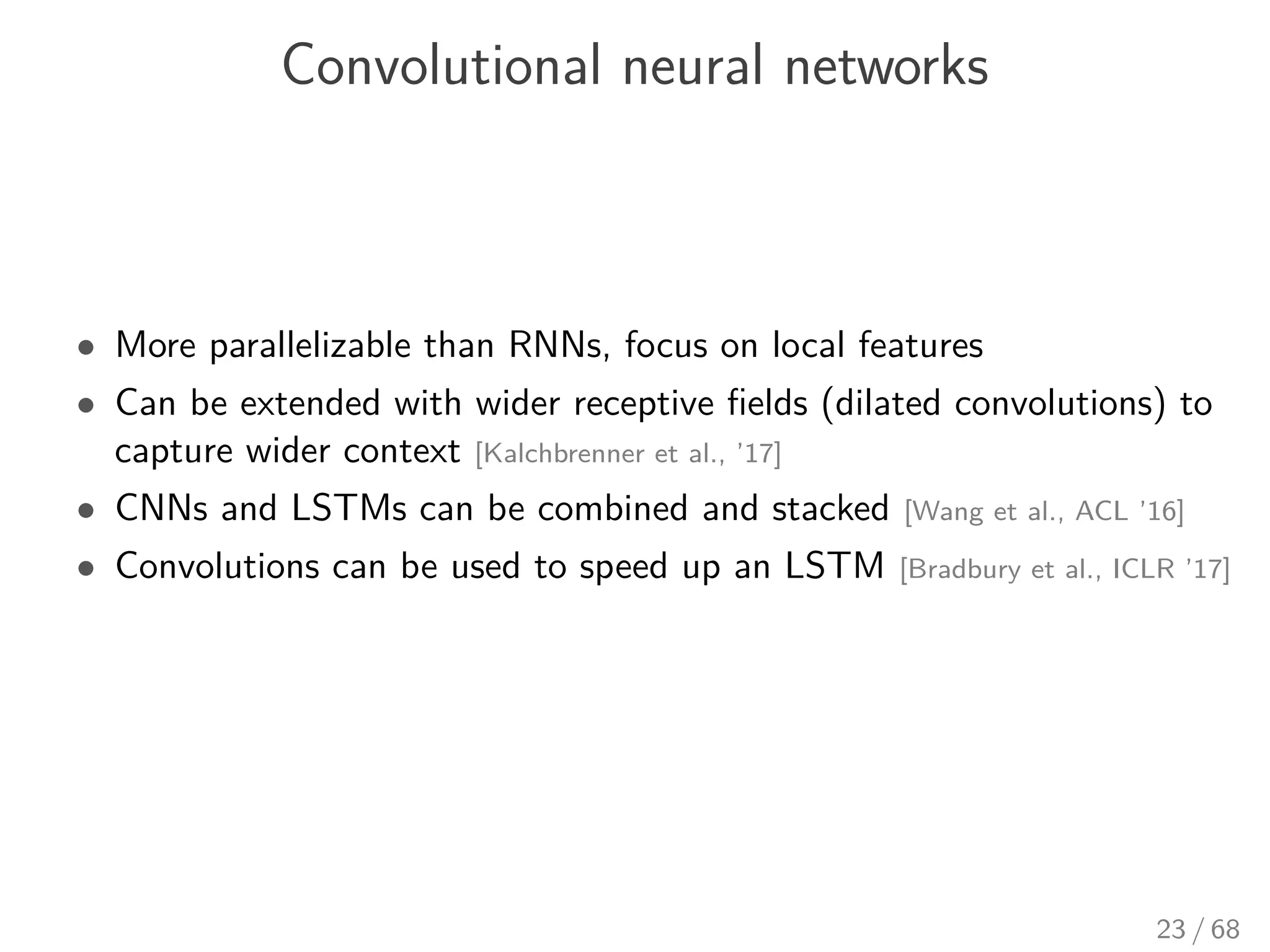 Convolutional neural networks
• More parallelizable than RNNs, focus on local features
• Can be extended with wider receptive ﬁelds (dilated convolutions) to
capture wider context [Kalchbrenner et al., ’17]
• CNNs and LSTMs can be combined and stacked [Wang et al., ACL ’16]
• Convolutions can be used to speed up an LSTM [Bradbury et al., ICLR ’17]
23 / 68
 