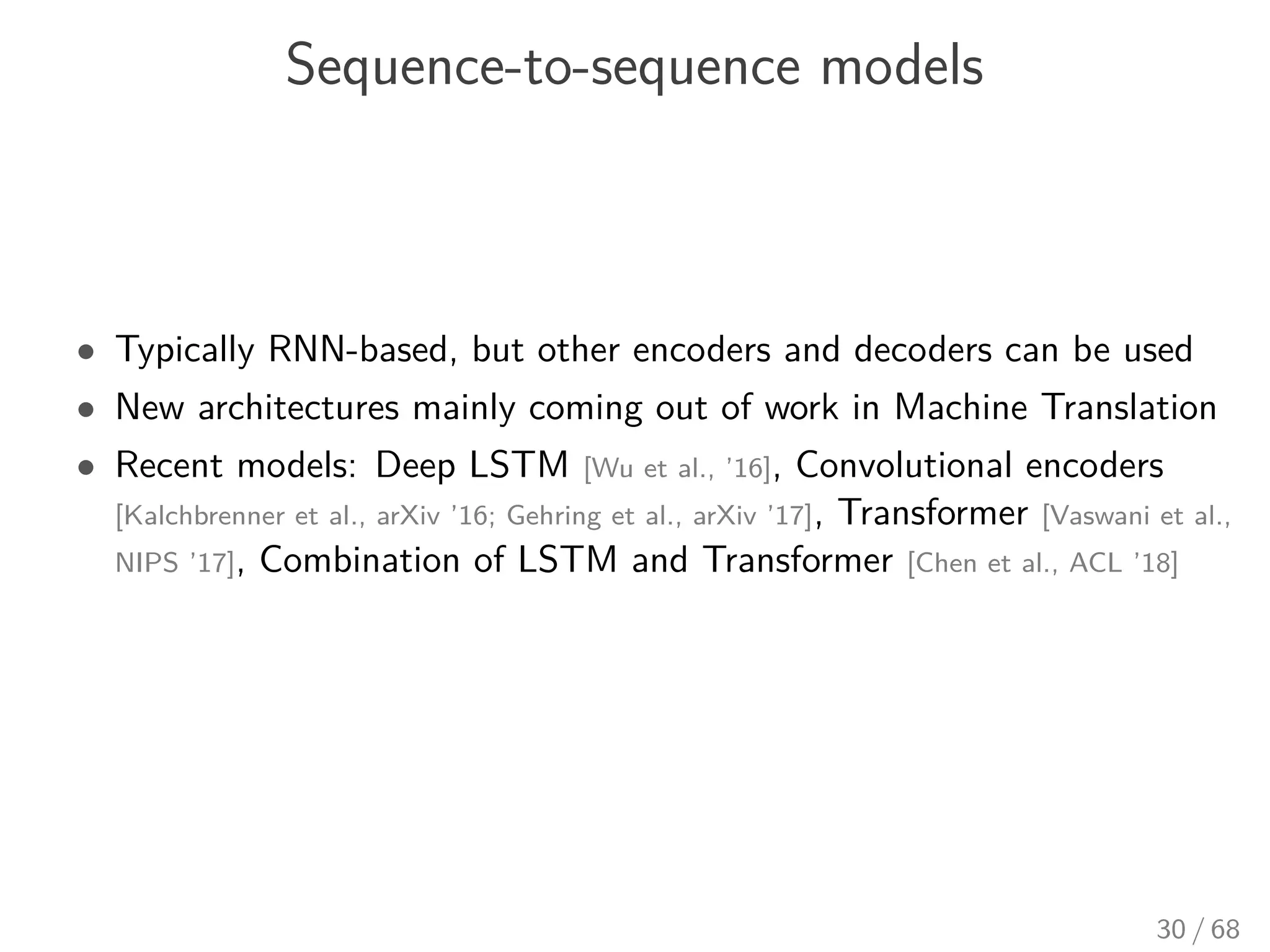 Sequence-to-sequence models
• Typically RNN-based, but other encoders and decoders can be used
• New architectures mainly coming out of work in Machine Translation
• Recent models: Deep LSTM [Wu et al., ’16], Convolutional encoders
[Kalchbrenner et al., arXiv ’16; Gehring et al., arXiv ’17], Transformer [Vaswani et al.,
NIPS ’17], Combination of LSTM and Transformer [Chen et al., ACL ’18]
30 / 68
 