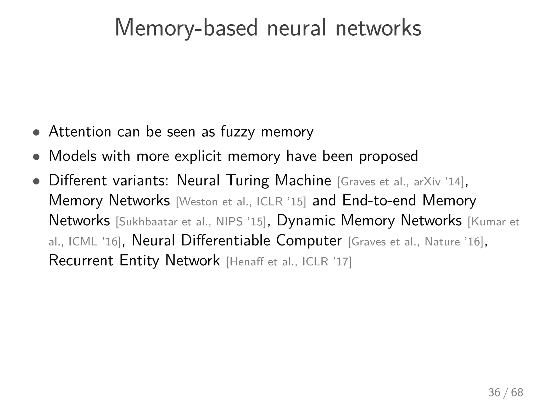 Memory-based neural networks
• Attention can be seen as fuzzy memory
• Models with more explicit memory have been proposed
• Diﬀerent variants: Neural Turing Machine [Graves et al., arXiv ’14],
Memory Networks [Weston et al., ICLR ’15] and End-to-end Memory
Networks [Sukhbaatar et al., NIPS ’15], Dynamic Memory Networks [Kumar et
al., ICML ’16], Neural Diﬀerentiable Computer [Graves et al., Nature ’16],
Recurrent Entity Network [Henaﬀ et al., ICLR ’17]
36 / 68
 