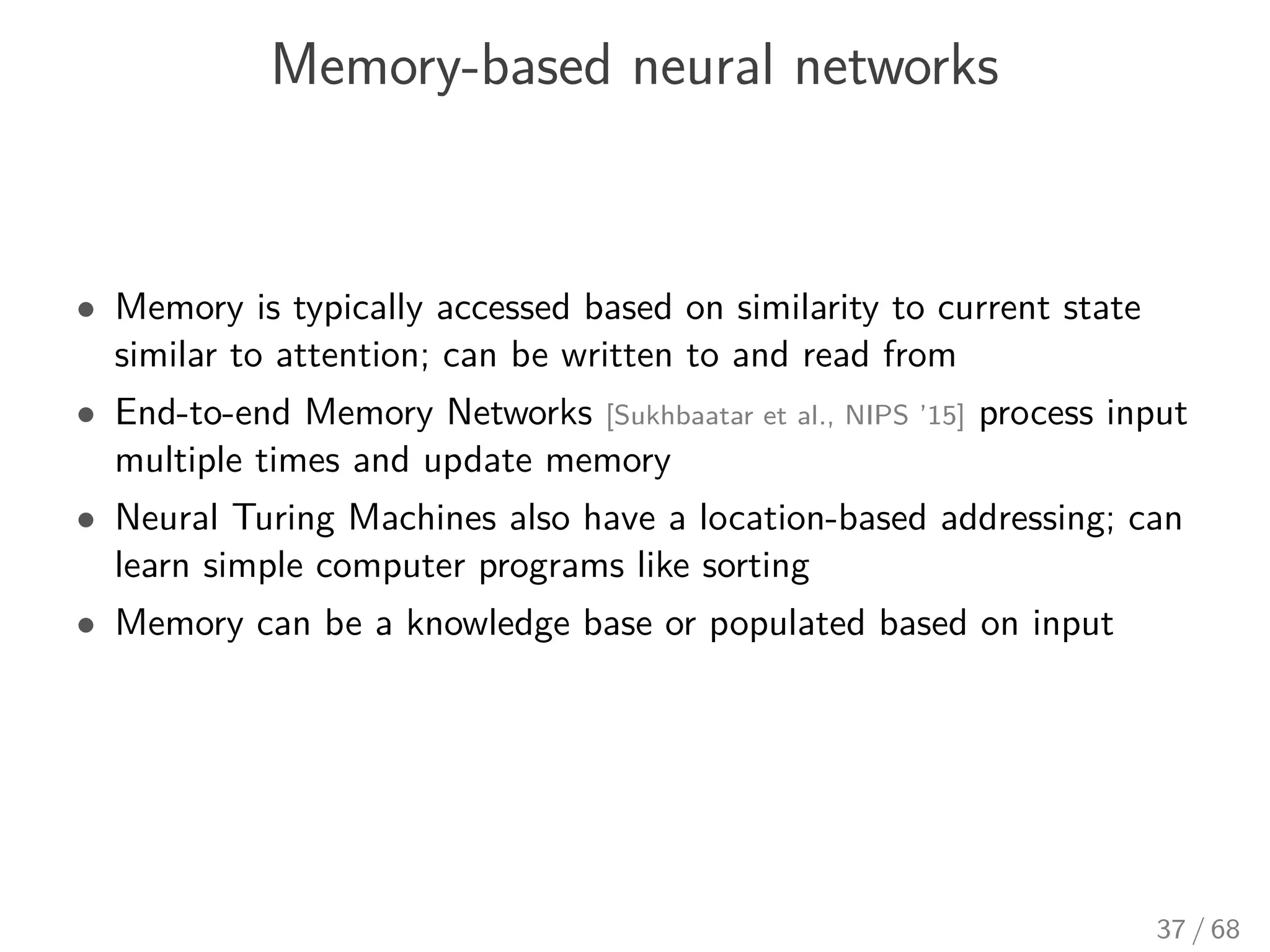 Memory-based neural networks
• Memory is typically accessed based on similarity to current state
similar to attention; can be written to and read from
• End-to-end Memory Networks [Sukhbaatar et al., NIPS ’15] process input
multiple times and update memory
• Neural Turing Machines also have a location-based addressing; can
learn simple computer programs like sorting
• Memory can be a knowledge base or populated based on input
37 / 68
 