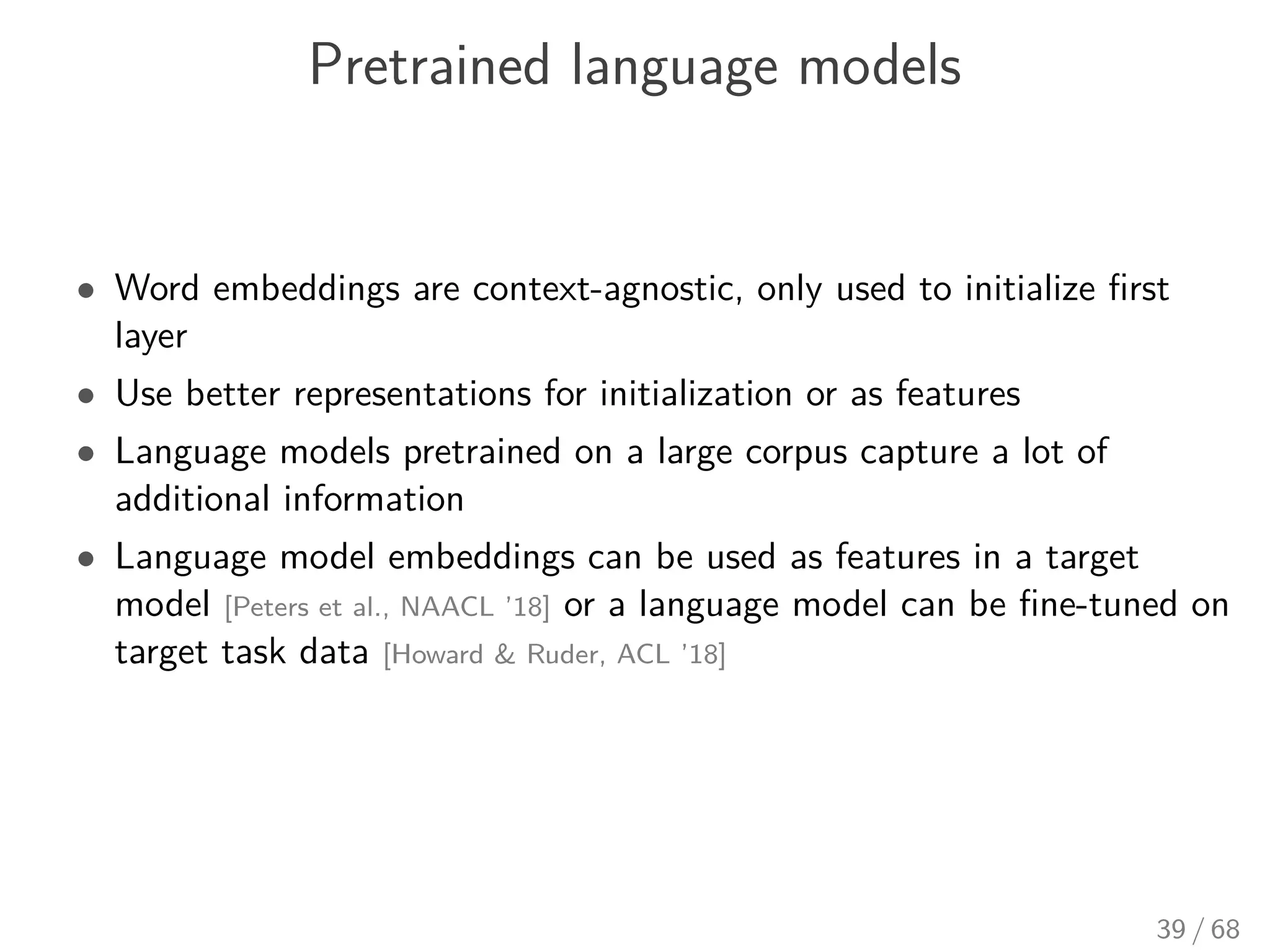 Pretrained language models
• Word embeddings are context-agnostic, only used to initialize ﬁrst
layer
• Use better representations for initialization or as features
• Language models pretrained on a large corpus capture a lot of
additional information
• Language model embeddings can be used as features in a target
model [Peters et al., NAACL ’18] or a language model can be ﬁne-tuned on
target task data [Howard & Ruder, ACL ’18]
39 / 68
 