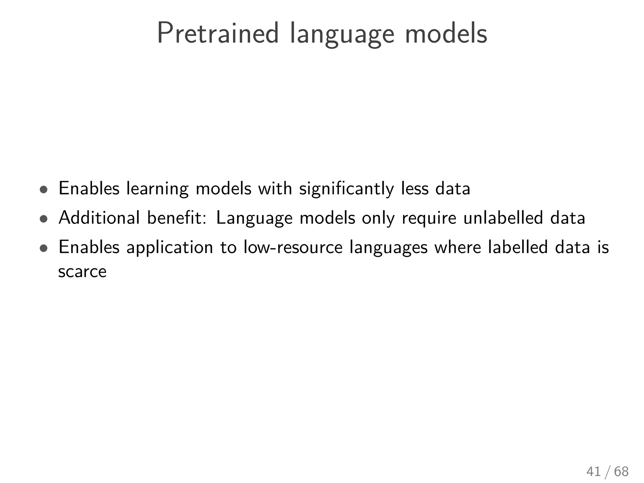 Pretrained language models
• Enables learning models with signiﬁcantly less data
• Additional beneﬁt: Language models only require unlabelled data
• Enables application to low-resource languages where labelled data is
scarce
41 / 68
 
