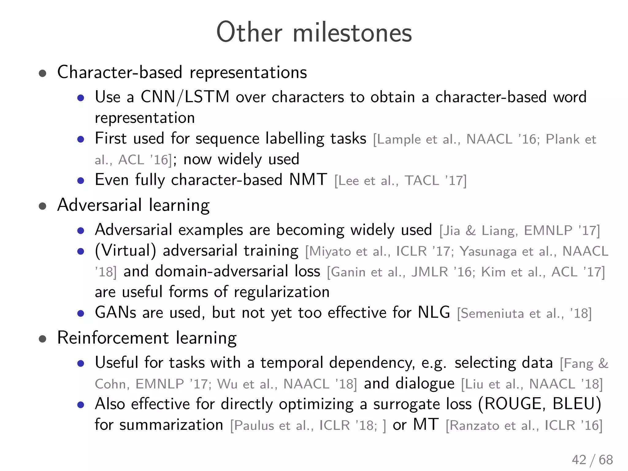 Other milestones
• Character-based representations
• Use a CNN/LSTM over characters to obtain a character-based word
representation
• First used for sequence labelling tasks [Lample et al., NAACL ’16; Plank et
al., ACL ’16]; now widely used
• Even fully character-based NMT [Lee et al., TACL ’17]
• Adversarial learning
• Adversarial examples are becoming widely used [Jia & Liang, EMNLP ’17]
• (Virtual) adversarial training [Miyato et al., ICLR ’17; Yasunaga et al., NAACL
’18] and domain-adversarial loss [Ganin et al., JMLR ’16; Kim et al., ACL ’17]
are useful forms of regularization
• GANs are used, but not yet too eﬀective for NLG [Semeniuta et al., ’18]
• Reinforcement learning
• Useful for tasks with a temporal dependency, e.g. selecting data [Fang &
Cohn, EMNLP ’17; Wu et al., NAACL ’18] and dialogue [Liu et al., NAACL ’18]
• Also eﬀective for directly optimizing a surrogate loss (ROUGE, BLEU)
for summarization [Paulus et al., ICLR ’18; ] or MT [Ranzato et al., ICLR ’16]
42 / 68
 